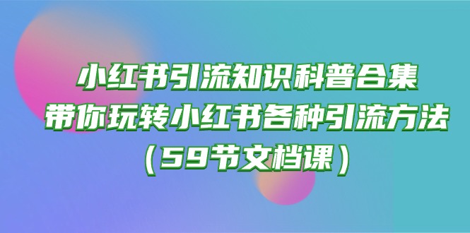 （10223期）小红书引流知识科普合集，带你玩转小红书各种引流方法（59节文档课）-东方学社-专注互联网创业,知识付费,副业轻创