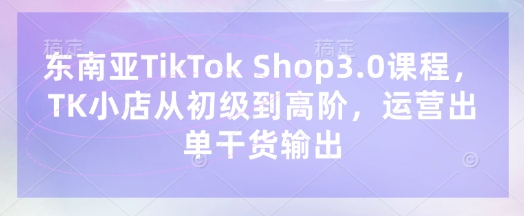 东南亚TikTok Shop3.0课程，TK小店​从初级到高阶，运营出单干货输出-东方学社-专注互联网创业,知识付费,副业轻创